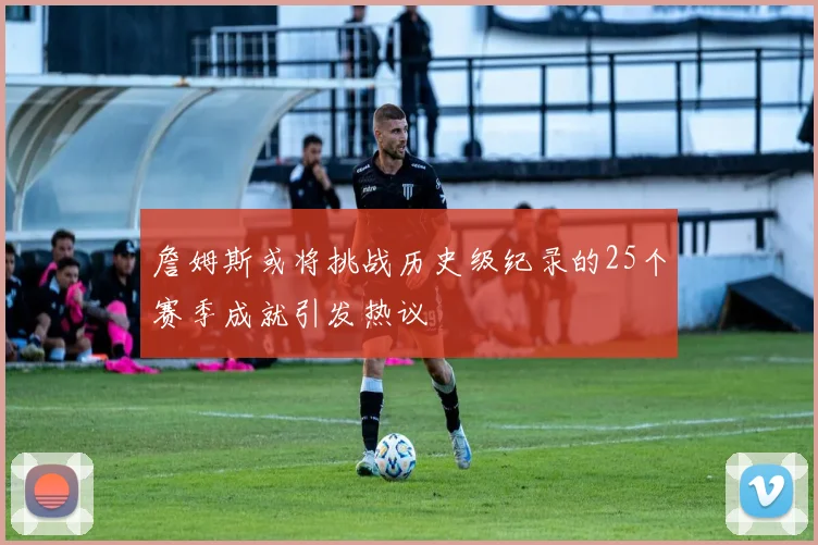 詹姆斯或将挑战历史级纪录的25个赛季成就引发热议