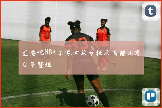 直播吧NBA录像回放专栏及高能比赛合集整理