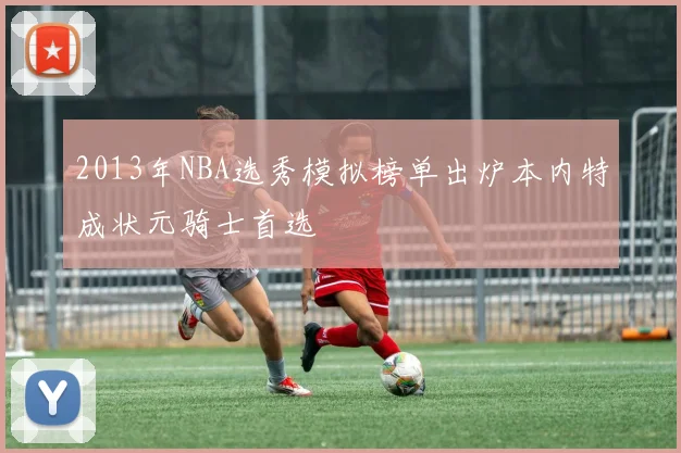 2013年NBA选秀模拟榜单出炉本内特成状元骑士首选