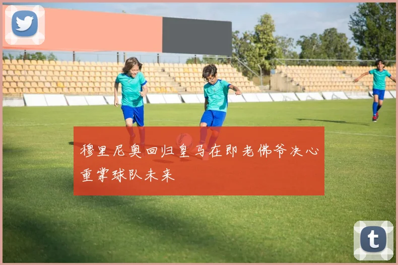 穆里尼奥回归皇马在即老佛爷决心重掌球队未来