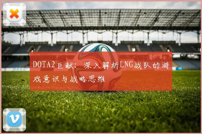 DOTA2巨献：深入解析LNG战队的游戏意识与战略思维
