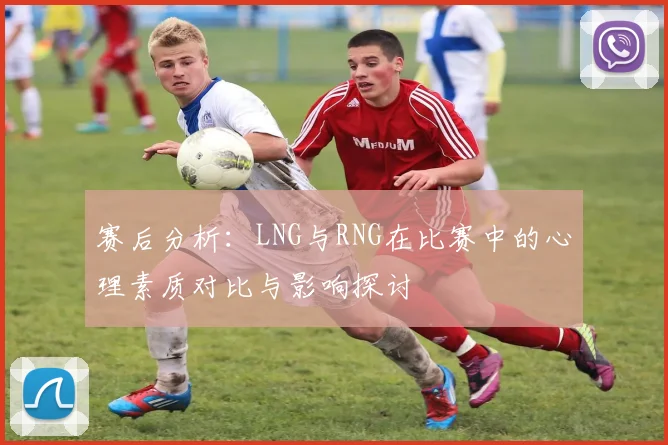 赛后分析：LNG与RNG在比赛中的心理素质对比与影响探讨