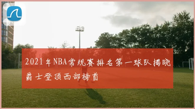 2021年NBA常规赛排名第一球队揭晓爵士登顶西部榜首